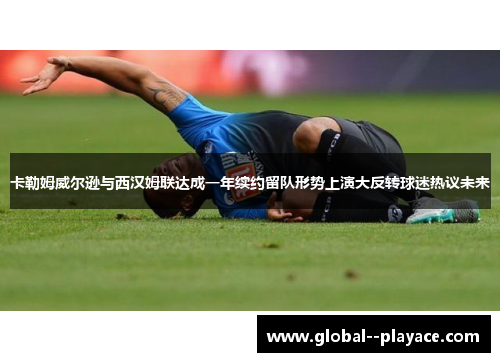 卡勒姆威尔逊与西汉姆联达成一年续约留队形势上演大反转球迷热议未来