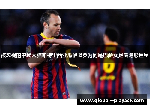 被忽视的中场大脑帕特里西亚瓜伊哈罗为何是巴萨女足最隐形巨星