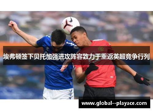 埃弗顿签下贝托加强进攻阵容致力于重返英超竞争行列 埃弗顿签下贝托加强进攻阵容致力于重返英超竞争行列